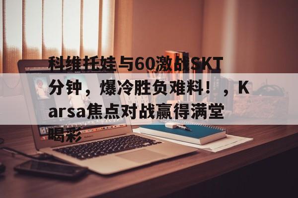 科维托娃与60激战SKT分钟，爆冷胜负难料！，Karsa焦点对战赢得满堂喝彩的简单介绍金年会APP